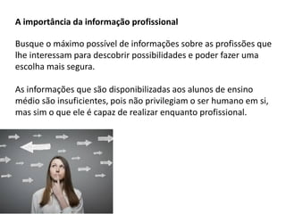 A importância da informação profissional
Busque o máximo possível de informações sobre as profissões que
lhe interessam para descobrir possibilidades e poder fazer uma
escolha mais segura.
As informações que são disponibilizadas aos alunos de ensino
médio são insuficientes, pois não privilegiam o ser humano em si,
mas sim o que ele é capaz de realizar enquanto profissional.
 