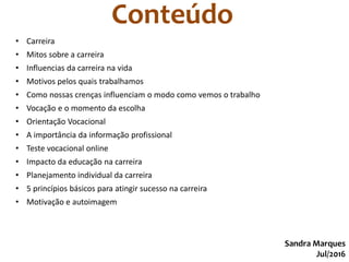 Conteúdo
Sandra Marques
Jul/2016
• Carreira
• Mitos sobre a carreira
• Influencias da carreira na vida
• Motivos pelos quais trabalhamos
• Como nossas crenças influenciam o modo como vemos o trabalho
• Vocação e o momento da escolha
• Orientação Vocacional
• A importância da informação profissional
• Teste vocacional online
• Impacto da educação na carreira
• Planejamento individual da carreira
• 5 princípios básicos para atingir sucesso na carreira
• Motivação e autoimagem
 