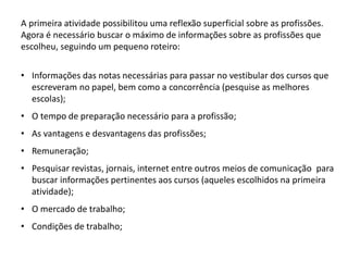 A primeira atividade possibilitou uma reflexão superficial sobre as profissões.
Agora é necessário buscar o máximo de informações sobre as profissões que
escolheu, seguindo um pequeno roteiro:
• Informações das notas necessárias para passar no vestibular dos cursos que
escreveram no papel, bem como a concorrência (pesquise as melhores
escolas);
• O tempo de preparação necessário para a profissão;
• As vantagens e desvantagens das profissões;
• Remuneração;
• Pesquisar revistas, jornais, internet entre outros meios de comunicação para
buscar informações pertinentes aos cursos (aqueles escolhidos na primeira
atividade);
• O mercado de trabalho;
• Condições de trabalho;
 