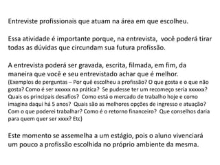 Entreviste profissionais que atuam na área em que escolheu.
Essa atividade é importante porque, na entrevista, você poderá tirar
todas as dúvidas que circundam sua futura profissão.
A entrevista poderá ser gravada, escrita, filmada, em fim, da
maneira que você e seu entrevistado achar que é melhor.
(Exemplos de perguntas – Por quê escolheu a profissão? O que gosta e o que não
gosta? Como é ser xxxxxx na prática? Se pudesse ter um recomeço seria xxxxxx?
Quais os principais desafios? Como está o mercado de trabalho hoje e como
imagina daqui há 5 anos? Quais são as melhores opções de ingresso e atuação?
Com o que poderei trabalhar? Como é o retorno financeiro? Que conselhos daria
para quem quer ser xxxx? Etc)
Este momento se assemelha a um estágio, pois o aluno vivenciará
um pouco a profissão escolhida no próprio ambiente da mesma.
 