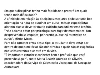 Em quais disciplinas tenho mais facilidade e prazer? Em quais
tenho mais dificuldade?
A afinidade em relação às disciplinas escolares pode ser uma boa
orientação na hora de escolher um curso, mas os especialistas
alertam que se deve ter muito cuidado para utilizar esse critério.
"Não adianta optar por psicologia para fugir de matemática. Um
desprevenido se esquece, por exemplo, que há estatística no
curso", afirma Motta.
Para não cometer erros desse tipo, o estudante deve estar por
dentro de quais matérias são ministradas e quais são as exigências
naquelas carreiras que está em dúvida.
"É importante estudar e conhecer bem a profissão que você
pretende seguir", conta Maria Beatriz Loureiro de Oliveira,
coordenadora do Serviço de Orientação Vocacional da Unesp de
Araraquara.
 