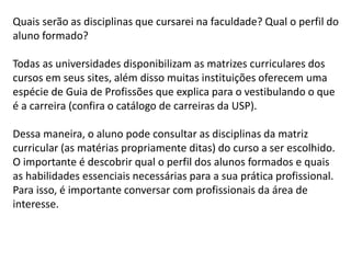 Quais serão as disciplinas que cursarei na faculdade? Qual o perfil do
aluno formado?
Todas as universidades disponibilizam as matrizes curriculares dos
cursos em seus sites, além disso muitas instituições oferecem uma
espécie de Guia de Profissões que explica para o vestibulando o que
é a carreira (confira o catálogo de carreiras da USP).
Dessa maneira, o aluno pode consultar as disciplinas da matriz
curricular (as matérias propriamente ditas) do curso a ser escolhido.
O importante é descobrir qual o perfil dos alunos formados e quais
as habilidades essenciais necessárias para a sua prática profissional.
Para isso, é importante conversar com profissionais da área de
interesse.
 