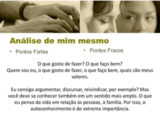 O que gosto de fazer? O que faço bem?
Quem sou eu, o que gosto de fazer, o que faço bem, quais são meus
valores.
Eu consigo argumentar, discursar, reivindicar, por exemplo? Mas
você deve se conhecer também em um sentido mais amplo. O que
eu penso da vida em relação às pessoas, à família. Por isso, o
autoconhecimento é de extrema importância.
 