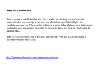 Teste Vocacional Online
Este teste vocacional foi elaborado com o auxilio de psicólogos e profissionais
especializados em emprego e carreira, visa identificar o perfil psicológico dos
candidatos através de 19 perguntas práticas e a partir delas, elaborar uma lista com as
profissões mais adequadas, baseadas no banco de dados do Guia das Profissões da
Editora Abril.
Este teste vocacional é livre e gratuito, podendo ser feito por qualquer pessoa e
quantas vezes for necessário.
http://www.guiadacarreira.com.br/teste-vocacional/
 