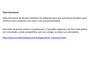 Teste Vocacional
Teste Vocacional do Mundo Vestibular foi elaborado para que você possa descobrir quais
carreiras mais combinam com você e com sua personalidade.
Este teste vocacional online é composto por 17 questões objetivas e ao final você poderá
ver o resultado e ainda compartilhar com seus amigos ou deixar um comentário.
http://www.mundovestibular.com.br/pages/teste_vocacional.html
 