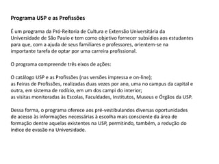 Programa USP e as Profissões
É um programa da Pró-Reitoria de Cultura e Extensão Universitária da
Universidade de São Paulo e tem como objetivo fornecer subsídios aos estudantes
para que, com a ajuda de seus familiares e professores, orientem-se na
importante tarefa de optar por uma carreira profissional.
O programa compreende três eixos de ações:
O catálogo USP e as Profissões (nas versões impressa e on-line);
as Feiras de Profissões, realizadas duas vezes por ano, uma no campus da capital e
outra, em sistema de rodízio, em um dos campi do interior;
as visitas monitoradas às Escolas, Faculdades, Institutos, Museus e Órgãos da USP.
Dessa forma, o programa oferece aos pré-vestibulandos diversas oportunidades
de acesso às informações necessárias à escolha mais consciente da área de
formação dentre aquelas existentes na USP, permitindo, também, a redução do
índice de evasão na Universidade.
 