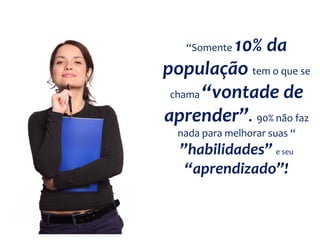“Somente 10% da
população tem o que se
chama “vontade de
aprender”. 90% não faz
nada para melhorar suas “
”habilidades” e seu
“aprendizado”!
 