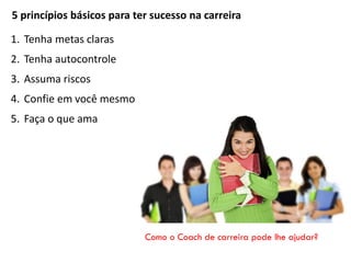 1. Tenha metas claras
2. Tenha autocontrole
3. Assuma riscos
4. Confie em você mesmo
5. Faça o que ama
5 princípios básicos para ter sucesso na carreira
Como o Coach de carreira pode lhe ajudar?
 
