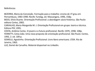 Referências
BEZERRA, Maria da Conceição. Formação para o trabalho: ensino de 1º grau em
Pernambuco, 1983-1990. Recife: fundag, ed. Massangara, 1996, 158p.
BOCK, Silvio Duarte. Orientação Profissional: a abordagem sócio-histórica. São Paulo:
editora Cortez, 2002.
CARVALHO, Maria Margarida M. J. Orientação Profissional em grupo: teoria e técnica.
Editora PSY, 1995.
COSTA, Antônio Carlos. O jovem e o futuro profissional. Recife: CEPE, 1998. 108p.
FERRETTI, Celso João. Uma nova proposta de orientação profissional. São Paulo: Cortez,
1992, 2. ed. 109 p.
GEMELLI, Agostinho. Orientação Profissional. Livro Ibero americano. LTDA. Rio de
Janeiro, 1963.
LUZ, Daniel de Carvalho. Material disponível no Linkedin.
 
