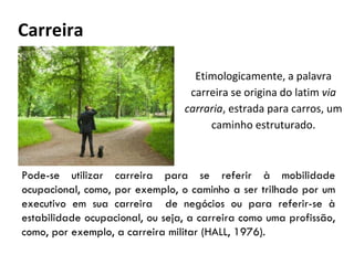 Carreira
Etimologicamente, a palavra
carreira se origina do latim via
carraria, estrada para carros, um
caminho estruturado.
Pode-se utilizar carreira para se referir à mobilidade
ocupacional, como, por exemplo, o caminho a ser trilhado por um
executivo em sua carreira de negócios ou para referir-se à
estabilidade ocupacional, ou seja, a carreira como uma profissão,
como, por exemplo, a carreira militar (HALL, 1976).
 