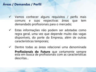  Vamos conhecer alguns requisitos / perfis mais
comuns e suas respectivas áreas que tem
demandado profissionais para o mercado;
 Estas informações não podem ser adotadas como
regra geral, uma vez que depende muito das vagas
disponíveis, do porte da Empresa, além de outras
características temporais;
 Dentre todas as áreas relacionei uma denominada
Profissionais do Futuro que certamente sempre
esta em busca de profissionais com as características
descritas...
Áreas / Demandas / Perfil
 