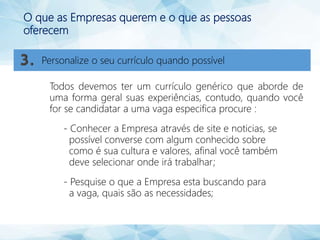 O que as Empresas querem e o que as pessoas
oferecem
Personalize o seu currículo quando possível
Todos devemos ter um currículo genérico que aborde de
uma forma geral suas experiências, contudo, quando você
for se candidatar a uma vaga especifica procure :
- Conhecer a Empresa através de site e noticias, se
possível converse com algum conhecido sobre
como é sua cultura e valores, afinal você também
deve selecionar onde irá trabalhar;
- Pesquise o que a Empresa esta buscando para
a vaga, quais são as necessidades;
 
