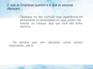 O que as Empresas querem e o que as pessoas
oferecem
- Destaque no seu currículo suas experiências em
alinhamento as necessidades da vaga, porém não
invente ou coloque algo que você não tenha
domínio.
Na semana que vem abordarei outros pontos
importantes....até lá.
 