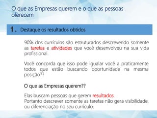 O que as Empresas querem e o que as pessoas
oferecem
90% dos currículos são estruturados descrevendo somente
as tarefas e atividades que você desenvolveu na sua vida
profissional.
Você concorda que isso pode igualar você a praticamente
todos que estão buscando oportunidade na mesma
posição??
O que as Empresas querem??
Elas buscam pessoas que gerem resultados.
Portanto descrever somente as tarefas não gera visibilidade,
ou diferenciação no seu currículo.
Destaque os resultados obtidos
 