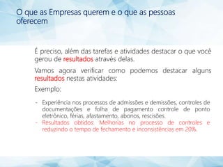 O que as Empresas querem e o que as pessoas
oferecem
É preciso, além das tarefas e atividades destacar o que você
gerou de resultados através delas.
Vamos agora verificar como podemos destacar alguns
resultados nestas atividades:
Exemplo:
- Experiência nos processos de admissões e demissões, controles de
documentações e folha de pagamento controle de ponto
eletrônico, férias, afastamento, abonos, rescisões.
- Resultados obtidos: Melhorias no processo de controles e
reduzindo o tempo de fechamento e inconsistências em 20%.
 