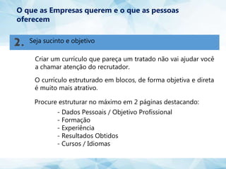 Seja sucinto e objetivo
O que as Empresas querem e o que as pessoas
oferecem
Criar um currículo que pareça um tratado não vai ajudar você
a chamar atenção do recrutador.
O currículo estruturado em blocos, de forma objetiva e direta
é muito mais atrativo.
Procure estruturar no máximo em 2 páginas destacando:
- Dados Pessoais / Objetivo Profissional
- Formação
- Experiência
- Resultados Obtidos
- Cursos / Idiomas
 