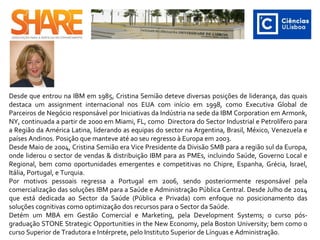  ​
Desde que entrou na IBM em 1985, Cristina Semião deteve diversas posições de liderança, das quais
destaca um assignment internacional nos EUA com início em 1998, como Executiva Global de
Parceiros de Negócio responsável por Iniciativas da Indústria na sede da IBM Corporation em Armonk,
NY, continuada a partir de 2000 em Miami, FL, como Directora do Sector Industrial e Petrolífero para
a Região da América Latina, liderando as equipas do sector na Argentina, Brasil, México, Venezuela e
países Andinos. Posição que manteve até ao seu regresso à Europa em 2003.
Desde Maio de 2004, Cristina Semião era Vice Presidente da Divisão SMB para a região sul da Europa,
onde liderou o sector de vendas & distribuição IBM para as PMEs, incluindo Saúde, Governo Local e
Regional, bem como oportunidades emergentes e competitivas no Chipre, Espanha, Grécia, Israel,
Itália, Portugal, e Turquia.
Por motivos pessoais regressa a Portugal em 2006, sendo posteriormente responsável pela
comercialização das soluções IBM para a Saúde e Administração Pública Central. Desde Julho de 2014
que está dedicada ao Sector da Saúde (Pública e Privada) com enfoque no posicionamento das
soluções cognitivas como optimização dos recursos para o Sector da Saúde.
Detém um MBA em Gestão Comercial e Marketing, pela Development Systems; o curso pós-
graduação STONE Strategic Opportunities in the New Economy, pela Boston University; bem como o
curso Superior de Tradutora e Intérprete, pelo Instituto Superior de Línguas e Administração.
 