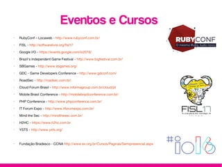 Eventos e Cursos
•
RubyConf – Locaweb - http://www.rubyconf.com.br/
•
FISL - http://softwarelivre.org/fisl17
•
Google I/O - https://events.google.com/io2016/
•
Brazil's Independent Game Festival - http://www.bigfestival.com.br/
•
SBGames - http://www.sbgames.org/
•
GDC - Game Developers Conference - http://www.gdconf.com/
•
RoadSec - http://roadsec.com.br/
•
Cloud Forum Brasil - http://www.informagroup.com.br/cloud/pt
•
Mobile Brasil Conference - http://mobilebrazilconference.com.br/
•
PHP Conference - http://www.phpconference.com.br/
•
IT Forum Expo - http://www.itforumexpo.com.br/
•
Mind the Sec - http://mindthesec.com.br/
•
H2HC - https://www.h2hc.com.br
•
YSTS - http://www.ysts.org/
•
Fundação Bradesco - CCNA http://www.ev.org.br/Cursos/Paginas/Semipresencial.aspx
 