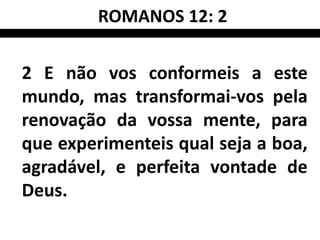 ROMANOS 12: 2

2 E não vos conformeis a este
mundo, mas transformai-vos pela
renovação da vossa mente, para
que experimenteis qual seja a boa,
agradável, e perfeita vontade de
Deus.
 