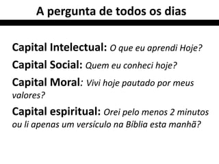A pergunta de todos os dias

Capital Intelectual: O que eu aprendi Hoje?
Capital Social: Quem eu conheci hoje?
Capital Moral: Vivi hoje pautado por meus
valores?
Capital espiritual: Orei pelo menos 2 minutos
ou li apenas um versículo na Bíblia esta manhã?
 