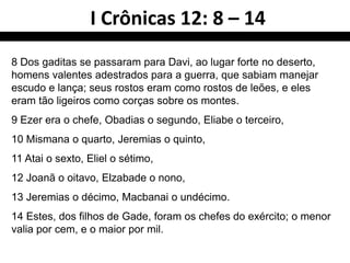 I Crônicas 12: 8 – 14
8 Dos gaditas se passaram para Davi, ao lugar forte no deserto,
homens valentes adestrados para a guerra, que sabiam manejar
escudo e lança; seus rostos eram como rostos de leões, e eles
eram tão ligeiros como corças sobre os montes.
9 Ezer era o chefe, Obadias o segundo, Eliabe o terceiro,
10 Mismana o quarto, Jeremias o quinto,
11 Atai o sexto, Eliel o sétimo,
12 Joanã o oitavo, Elzabade o nono,
13 Jeremias o décimo, Macbanai o undécimo.
14 Estes, dos filhos de Gade, foram os chefes do exército; o menor
valia por cem, e o maior por mil.
 