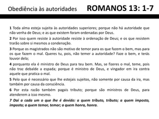 Obediência às autoridades                     ROMANOS 13: 1-7

1 Toda alma esteja sujeita às autoridades superiores; porque não há autoridade que
não venha de Deus; e as que existem foram ordenadas por Deus.
2 Por isso quem resiste à autoridade resiste à ordenação de Deus; e os que resistem
trarão sobre si mesmos a condenação.
3 Porque os magistrados não são motivo de temor para os que fazem o bem, mas para
os que fazem o mal. Queres tu, pois, não temer a autoridade? Faze o bem, e terás
louvor dela;
4 porquanto ela é ministro de Deus para teu bem. Mas, se fizeres o mal, teme, pois
não traz debalde a espada; porque é ministro de Deus, e vingador em ira contra
aquele que pratica o mal.
5 Pelo que é necessário que lhe estejais sujeitos, não somente por causa da ira, mas
também por causa da consciência.
6 Por esta razão também pagais tributo; porque são ministros de Deus, para
atenderem a isso mesmo.
7 Dai a cada um o que lhe é devido: a quem tributo, tributo; a quem imposto,
imposto; a quem temor, temor; a quem honra, honra.
 