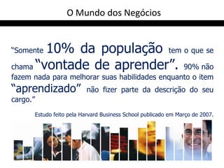 O Mundo dos Negócios


“Somente10% da população tem o que se
chama “vontade de aprender”. 90% não
fazem nada para melhorar suas habilidades enquanto o item
“aprendizado”                não fizer parte da descrição do seu
cargo.”
          Estudo feito pela Harvard Business School publicado em Março de 2007.
 