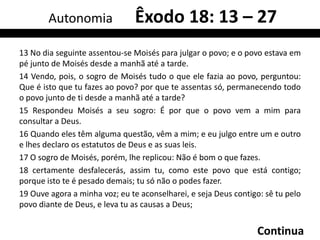 Autonomia               Êxodo 18: 13 – 27
13 No dia seguinte assentou-se Moisés para julgar o povo; e o povo estava em
pé junto de Moisés desde a manhã até a tarde.
14 Vendo, pois, o sogro de Moisés tudo o que ele fazia ao povo, perguntou:
Que é isto que tu fazes ao povo? por que te assentas só, permanecendo todo
o povo junto de ti desde a manhã até a tarde?
15 Respondeu Moisés a seu sogro: É por que o povo vem a mim para
consultar a Deus.
16 Quando eles têm alguma questão, vêm a mim; e eu julgo entre um e outro
e lhes declaro os estatutos de Deus e as suas leis.
17 O sogro de Moisés, porém, lhe replicou: Não é bom o que fazes.
18 certamente desfalecerás, assim tu, como este povo que está contigo;
porque isto te é pesado demais; tu só não o podes fazer.
19 Ouve agora a minha voz; eu te aconselharei, e seja Deus contigo: sê tu pelo
povo diante de Deus, e leva tu as causas a Deus;


                                                                 Continua
 