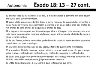 Autonomia                  Êxodo 18: 13 – 27 cont.
20 ensinar-lhes-ás os estatutos e as leis, e lhes mostrarás o caminho em que devem
andar, e a obra que devem fazer.
21 Além disto procurarás dentre todo o povo homens de capacidade, tementes a
Deus, homens verazes, que aborreçam a avareza, e os porás sobre eles por chefes de
mil, chefes de cem, chefes de cinquenta e chefes de dez;
22 e julguem eles o povo em todo o tempo. Que a ti tragam toda causa grave, mas
toda causa pequena eles mesmos a julguem; assim a ti mesmo te aliviarás da carga, e
eles a levarão contigo.
23 Se isto fizeres, e Deus to mandar, poderás então subsistir; assim também todo este
povo irá em paz para o seu lugar.
24 E Moisés deu ouvidos à voz de seu sogro, e fez tudo quanto este lhe dissera;
25 e escolheu Moisés homens capazes dentre todo o Israel, e os pôs por cabeças
sobre o povo: chefes de mil, chefes de cem, chefes de cinquenta e chefes de dez.
26 Estes, pois, julgaram o povo em todo o tempo; as causas graves eles as trouxeram a
Moisés; mas toda causa pequena, julgaram-na eles mesmos.
27 Então despediu Moisés a seu sogro, o qual se foi para a sua terra.
 