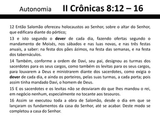 Autonomia               II Crônicas 8:12 – 16
12 Então Salomão ofereceu holocaustos ao Senhor, sobre o altar do Senhor,
que edificara diante do pórtico;
13 e isto segundo o dever de cada dia, fazendo ofertas segundo o
mandamento de Moisés, nos sábados e nas luas novas, e nas três festas
anuais, a saber: na festa dos pães ázimos, na festa das semanas, e na festa
dos tabernáculos.
14 Também, conforme a ordem de Davi, seu pai, designou as turmas dos
sacerdotes para os seus cargos, como também os levitas para os seus cargos,
para louvarem a Deus e ministrarem diante dos sacerdotes, como exigia o
dever de cada dia, e ainda os porteiros, pelas suas turmas, a cada porta; pois
assim tinha mandado Davi, o homem de Deus.
15 E os sacerdotes e os levitas não se desviaram do que lhes mandou o rei,
em negócio nenhum, especialmente no tocante aos tesouros.
16 Assim se executou toda a obra de Salomão, desde o dia em que se
lançaram os fundamentos da casa do Senhor, até se acabar. Deste modo se
completou a casa do Senhor.
 