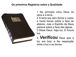Os primeiros Registros sobre a Qualidade

                   1 No princípio criou Deus os
                   céus e a terra.
                   2 A terra era sem forma e vazia;
                   e havia trevas sobre a face do
                   abismo, mas o Espírito de Deus
                   pairava sobre a face das águas.
                   3 Disse Deus: haja luz. E houve
                   luz.
                   4  Verificou         Deus que a
                   luz era boa; e fez separação
                   entre a luz e as trevas.
 