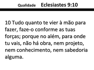 Qualidade   Eclesiastes 9:10


10 Tudo quanto te vier à mão para
fazer, faze-o conforme as tuas
forças; porque no além, para onde
tu vais, não há obra, nem projeto,
nem conhecimento, nem sabedoria
alguma.
 