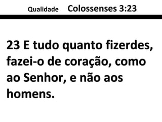 Qualidade   Colossenses 3:23


23 E tudo quanto fizerdes,
fazei-o de coração, como
ao Senhor, e não aos
homens.
 
