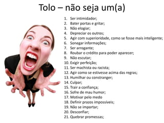 Tolo – não seja um(a)
      1. Ser intimidador;
      2. Bater portas e gritar;
      3. Não elogiar;
      4. Depreciar os outros;
      5. Agir com superioridade, como se fosse mais inteligente;
      6. Sonegar informações;
      7. Ser arrogante;
      8. Roubar o crédito para poder aparecer;
      9. Não escutar;
      10. Exigir perfeição;
      11. Ser machista ou racista;
      12. Agir como se estivesse acima das regras;
      13. Humilhar ou constranger;
      14. Culpar;
      15. Trair a confiança;
      16. Sofre de mau humor;
      17. Motivar pelo medo
      18. Definir prazos impossíveis;
      19. Não se importar;
      20. Desconfiar;
      21. Quebrar promessas;
 