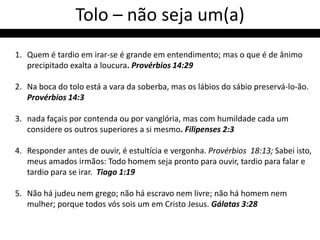 Tolo – não seja um(a)
1. Quem é tardio em irar-se é grande em entendimento; mas o que é de ânimo
   precipitado exalta a loucura. Provérbios 14:29

2. Na boca do tolo está a vara da soberba, mas os lábios do sábio preservá-lo-ão.
   Provérbios 14:3

3. nada façais por contenda ou por vanglória, mas com humildade cada um
   considere os outros superiores a si mesmo. Filipenses 2:3

4. Responder antes de ouvir, é estultícia e vergonha. Provérbios 18:13; Sabei isto,
   meus amados irmãos: Todo homem seja pronto para ouvir, tardio para falar e
   tardio para se irar. Tiago 1:19

5. Não há judeu nem grego; não há escravo nem livre; não há homem nem
   mulher; porque todos vós sois um em Cristo Jesus. Gálatas 3:28
 