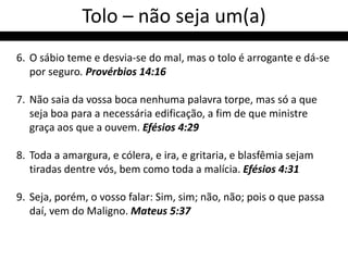 Tolo – não seja um(a)
6. O sábio teme e desvia-se do mal, mas o tolo é arrogante e dá-se
   por seguro. Provérbios 14:16

7. Não saia da vossa boca nenhuma palavra torpe, mas só a que
   seja boa para a necessária edificação, a fim de que ministre
   graça aos que a ouvem. Efésios 4:29

8. Toda a amargura, e cólera, e ira, e gritaria, e blasfêmia sejam
   tiradas dentre vós, bem como toda a malícia. Efésios 4:31

9. Seja, porém, o vosso falar: Sim, sim; não, não; pois o que passa
   daí, vem do Maligno. Mateus 5:37
 