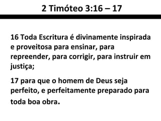2 Timóteo 3:16 – 17

16 Toda Escritura é divinamente inspirada
e proveitosa para ensinar, para
repreender, para corrigir, para instruir em
justiça;
17 para que o homem de Deus seja
perfeito, e perfeitamente preparado para
toda boa obra.
 