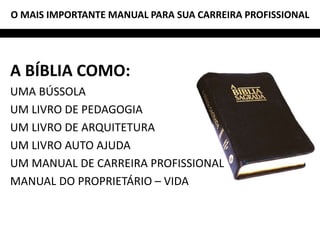 O MAIS IMPORTANTE MANUAL PARA SUA CARREIRA PROFISSIONAL




A BÍBLIA COMO:
UMA BÚSSOLA
UM LIVRO DE PEDAGOGIA
UM LIVRO DE ARQUITETURA
UM LIVRO AUTO AJUDA
UM MANUAL DE CARREIRA PROFISSIONAL
MANUAL DO PROPRIETÁRIO – VIDA
 