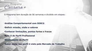 O Programa tem duração de 06 semanas e dividido em etapas:
•Análise Comportamental com DISC®
•Definir missão, visão e valores
•Conhecer limitações, pontos fortes e fracos
•Raio X do Perfil Profissional
•Nivelamento de Perfil
•Saber como seu perfil é visto pelo Mercado de Trabalho
 