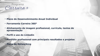 • Plano de Desenvolvimento Anual Individual
• Ferramenta Carreira 360°
• Alinhamento de imagem profissional, currículo, textos de
apresentação
• Perfil e uso do Linkedin
• Portfólio profissional com principais resultados e projetos
• Plano de Networking
 