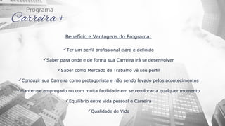 Benefício e Vantagens do Programa:
Ter um perfil profissional claro e definido
Saber para onde e de forma sua Carreira irá se desenvolver
Saber como Mercado de Trabalho vê seu perfil
Conduzir sua Carreira como protagonista e não sendo levado pelos acontecimentos
Manter-se empregado ou com muita facilidade em se recolocar a qualquer momento
Equilíbrio entre vida pessoal e Carreira
Qualidade de Vida
 