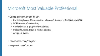 Microsoft Most Valuable Professional
• Como se tornar um MVP:
• Participação em fóruns online: Microsoft Answers, TechNet e MSDN;
• Wikis e conteúdo on-line;
• Conferências e grupos de usuários;
• Podcasts, sites, blogs e mídias sociais;
• Artigos e livros.
• Facebook.com/mvpbr
• mvp.microsoft.com
 