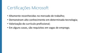 Certificações Microsoft
• Altamente reconhecidas no mercado de trabalho;
• Demonstram alto conhecimento em determinada tecnologia;
• Valorização do currículo profissional;
• Em alguns casos, são requisitos em vagas de emprego.
 