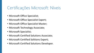 Certificações Microsoft: Níveis
• Microsoft Office Specialist;
• Microsoft Office Specialist Expert;
• Microsoft Office Specialist Master;
• Microsoft Technology Associate;
• Microsoft Specialist;
• Microsoft Certified Solutions Associate;
• Microsoft Certified Solitions Expert;
• Microsoft Certified Solutions Developer.
 