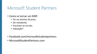 Microsoft Student Partners
• Como se tornar um MSP:
• Ter no mínimo 16 anos;
• Ser estudante;
• Inscrever-se no site;
• Indicação*.
• Facebook.com/microsoftstudentpartners
• MicrosoftStudentPartners.com
 
