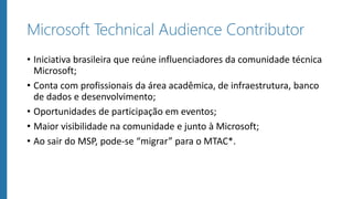Microsoft Technical Audience Contributor
• Iniciativa brasileira que reúne influenciadores da comunidade técnica
Microsoft;
• Conta com profissionais da área acadêmica, de infraestrutura, banco
de dados e desenvolvimento;
• Oportunidades de participação em eventos;
• Maior visibilidade na comunidade e junto à Microsoft;
• Ao sair do MSP, pode-se “migrar” para o MTAC*.
 