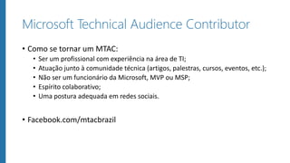 Microsoft Technical Audience Contributor
• Como se tornar um MTAC:
• Ser um profissional com experiência na área de TI;
• Atuação junto à comunidade técnica (artigos, palestras, cursos, eventos, etc.);
• Não ser um funcionário da Microsoft, MVP ou MSP;
• Espírito colaborativo;
• Uma postura adequada em redes sociais.
• Facebook.com/mtacbrazil
 