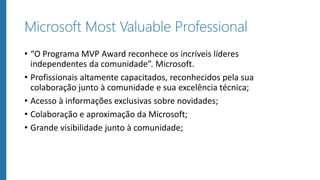 Microsoft Most Valuable Professional
• “O Programa MVP Award reconhece os incríveis líderes
independentes da comunidade”. Microsoft.
• Profissionais altamente capacitados, reconhecidos pela sua
colaboração junto à comunidade e sua excelência técnica;
• Acesso à informações exclusivas sobre novidades;
• Colaboração e aproximação da Microsoft;
• Grande visibilidade junto à comunidade;
 