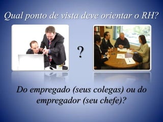 Qual ponto de vista deve orientar o RH??Do empregado (seus colegas) ou do empregador (seu chefe)?