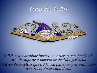 O desafio do RHO RH, seja consultor interno ou externo, tem função de staff, de suporte à tomada de decisão gerencial.O livro de mágicas que o RH usa para cumprir esta tarefa tem os seguintes capítulos...